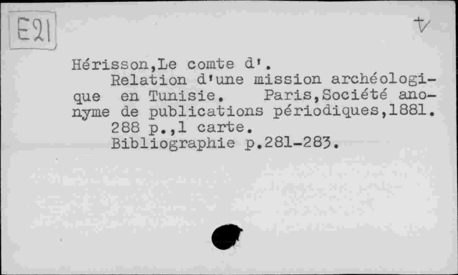 ﻿Hérisson.,Le comte d’.
Relation d’une mission archéologique en Tunisie. Paris,Société anonyme de publications périodiques,1881.
288 p.,1 carte.
Bibliographie p.281-285.